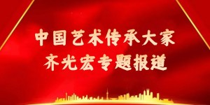 中国艺术传承大家—齐光宏专题报道